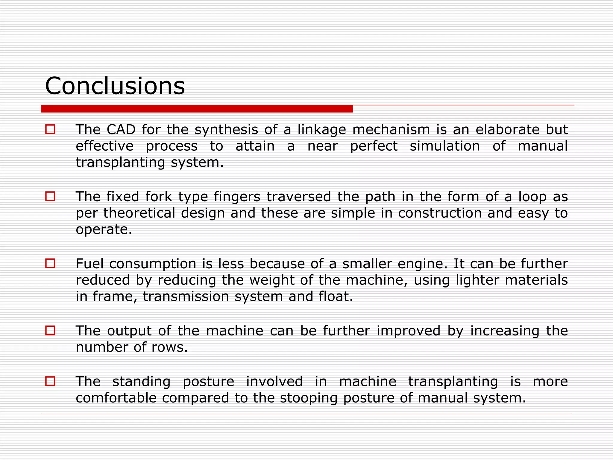 Conclusions 
 The CAD for the synthesis of a linkage mechanism is an elaborate but 
effective process to attain a near perfect simulation of manual 
transplanting system. 
 The fixed fork type fingers traversed the path in the form of a loop as 
per theoretical design and these are simple in construction and easy to 
operate. 
 Fuel consumption is less because of a smaller engine. It can be further 
reduced by reducing the weight of the machine, using lighter materials 
in frame, transmission system and float. 
 The output of the machine can be further improved by increasing the 
number of rows. 
 The standing posture involved in machine transplanting is more 
comfortable compared to the stooping posture of manual system. 
 