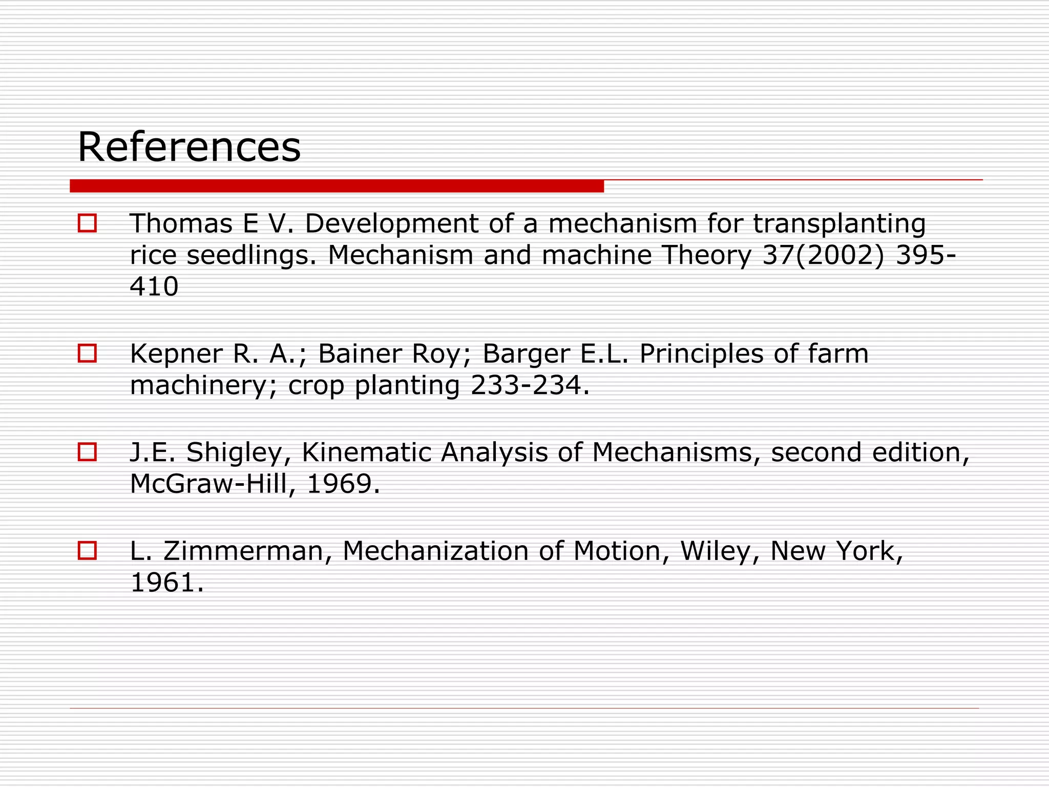 References 
 Thomas E V. Development of a mechanism for transplanting 
rice seedlings. Mechanism and machine Theory 37(2002) 395- 
410 
 Kepner R. A.; Bainer Roy; Barger E.L. Principles of farm 
machinery; crop planting 233-234. 
 J.E. Shigley, Kinematic Analysis of Mechanisms, second edition, 
McGraw-Hill, 1969. 
 L. Zimmerman, Mechanization of Motion, Wiley, New York, 
1961. 
 