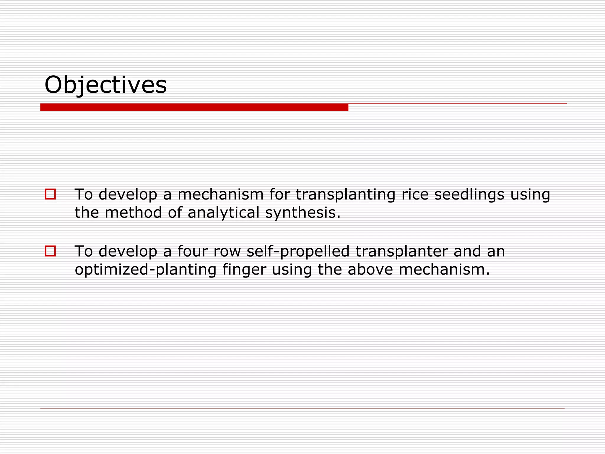 Objectives 
 To develop a mechanism for transplanting rice seedlings using 
the method of analytical synthesis. 
 To develop a four row self-propelled transplanter and an 
optimized-planting finger using the above mechanism. 
 