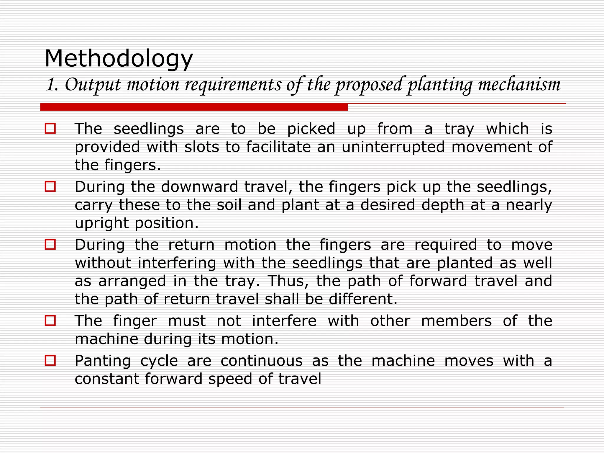 Methodology 
1. Output motion requirements of the proposed planting mechanism 
 The seedlings are to be picked up from a tray which is 
provided with slots to facilitate an uninterrupted movement of 
the fingers. 
 During the downward travel, the fingers pick up the seedlings, 
carry these to the soil and plant at a desired depth at a nearly 
upright position. 
 During the return motion the fingers are required to move 
without interfering with the seedlings that are planted as well 
as arranged in the tray. Thus, the path of forward travel and 
the path of return travel shall be different. 
 The finger must not interfere with other members of the 
machine during its motion. 
 Panting cycle are continuous as the machine moves with a 
constant forward speed of travel 
 
