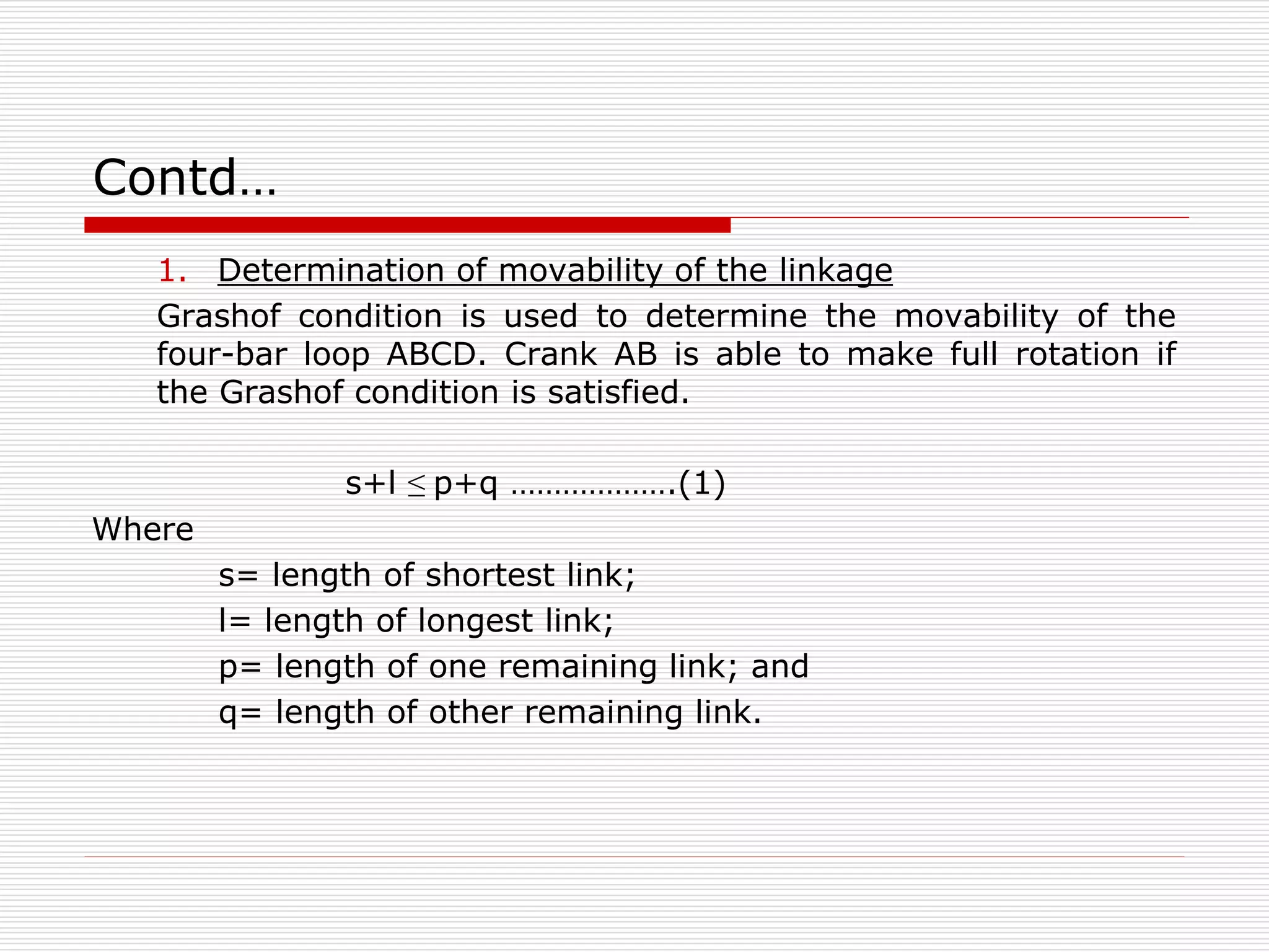 Contd… 
1. Determination of movability of the linkage 
Grashof condition is used to determine the movability of the 
four-bar loop ABCD. Crank AB is able to make full rotation if 
the Grashof condition is satisfied. 
s+l ≤ p+q ……………….(1) 
Where 
s= length of shortest link; 
l= length of longest link; 
p= length of one remaining link; and 
q= length of other remaining link. 
 