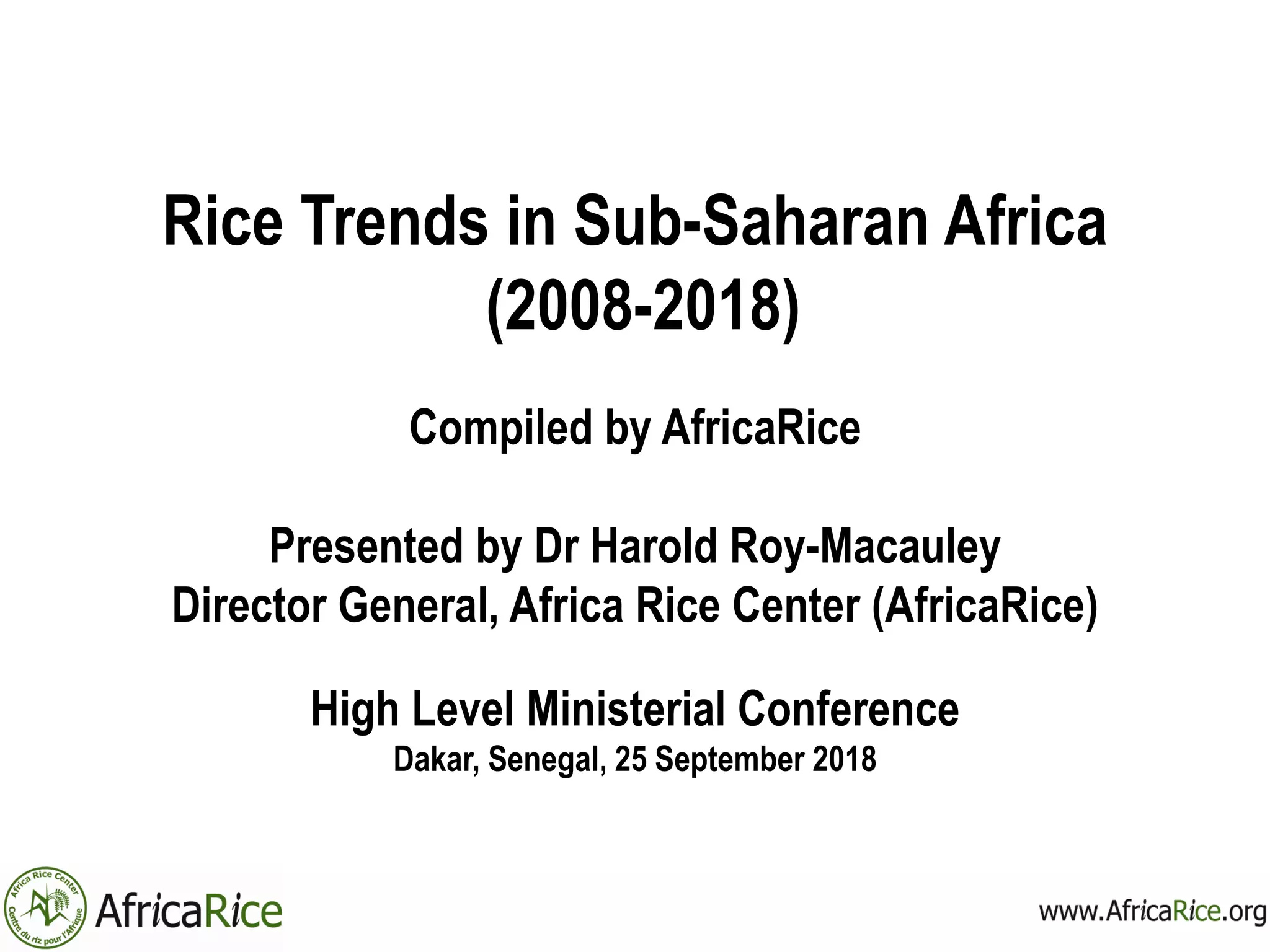 Rice Trends in Sub-Saharan Africa
(2008-2018)
Compiled by AfricaRice
Presented by Dr Harold Roy-Macauley
Director General, Africa Rice Center (AfricaRice)
High Level Ministerial Conference
Dakar, Senegal, 25 September 2018
 