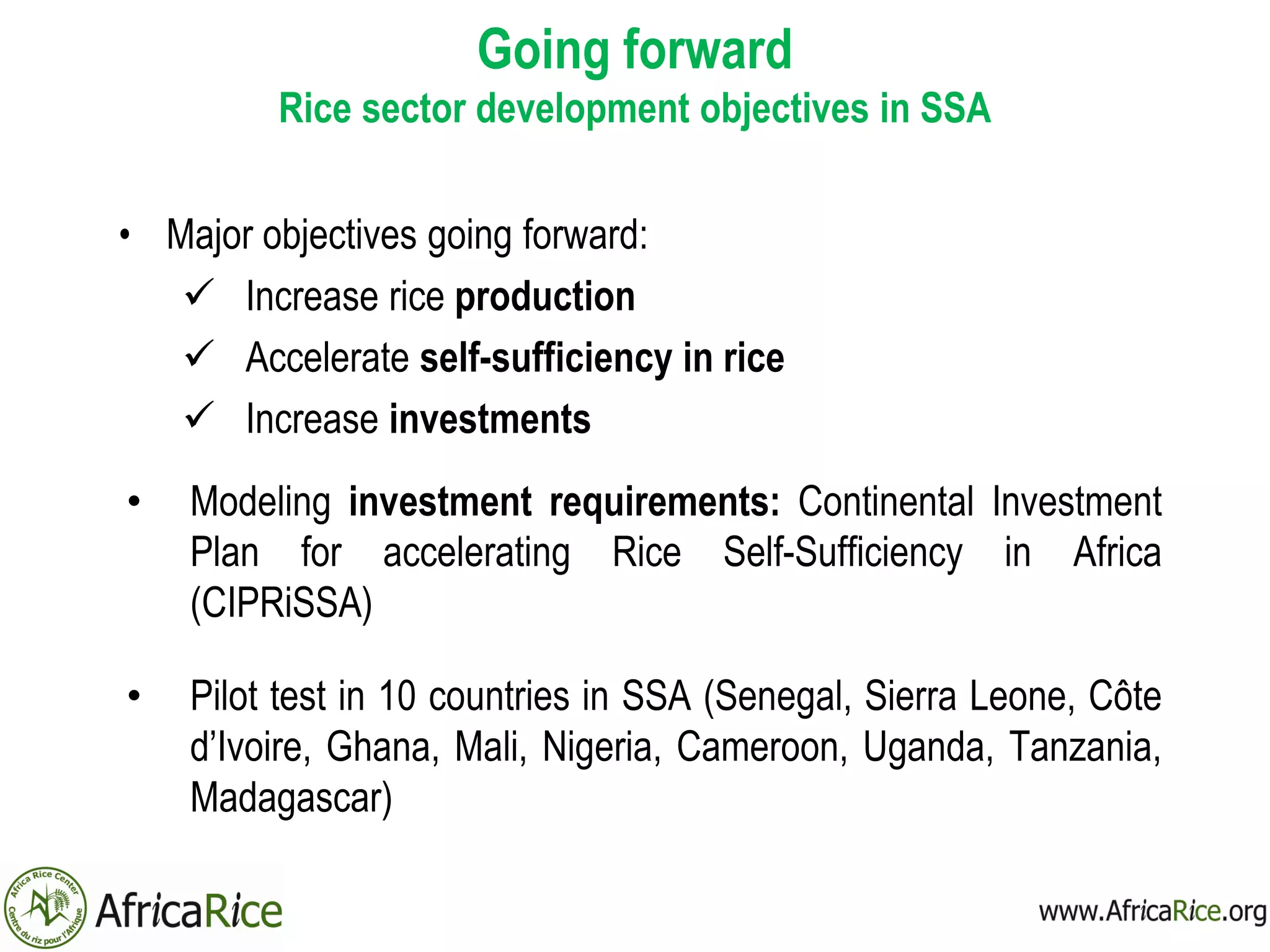 Going forward
Rice sector development objectives in SSA
• Major objectives going forward:
 Increase rice production
 Accelerate self-sufficiency in rice
 Increase investments
• Modeling investment requirements: Continental Investment
Plan for accelerating Rice Self-Sufficiency in Africa
(CIPRiSSA)
• Pilot test in 10 countries in SSA (Senegal, Sierra Leone, Côte
d’Ivoire, Ghana, Mali, Nigeria, Cameroon, Uganda, Tanzania,
Madagascar)
 