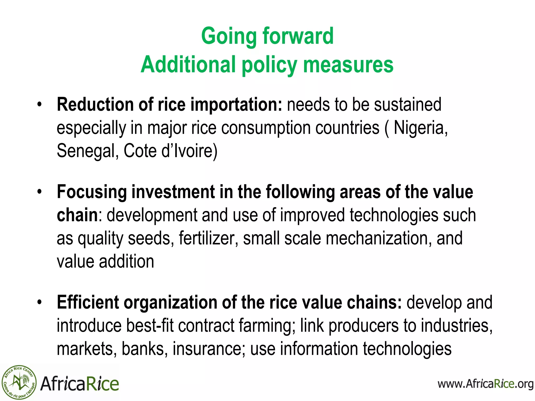 Going forward
Additional policy measures
• Reduction of rice importation: needs to be sustained
especially in major rice consumption countries ( Nigeria,
Senegal, Cote d’Ivoire)
• Focusing investment in the following areas of the value
chain: development and use of improved technologies such
as quality seeds, fertilizer, small scale mechanization, and
value addition
• Efficient organization of the rice value chains: develop and
introduce best-fit contract farming; link producers to industries,
markets, banks, insurance; use information technologies
 