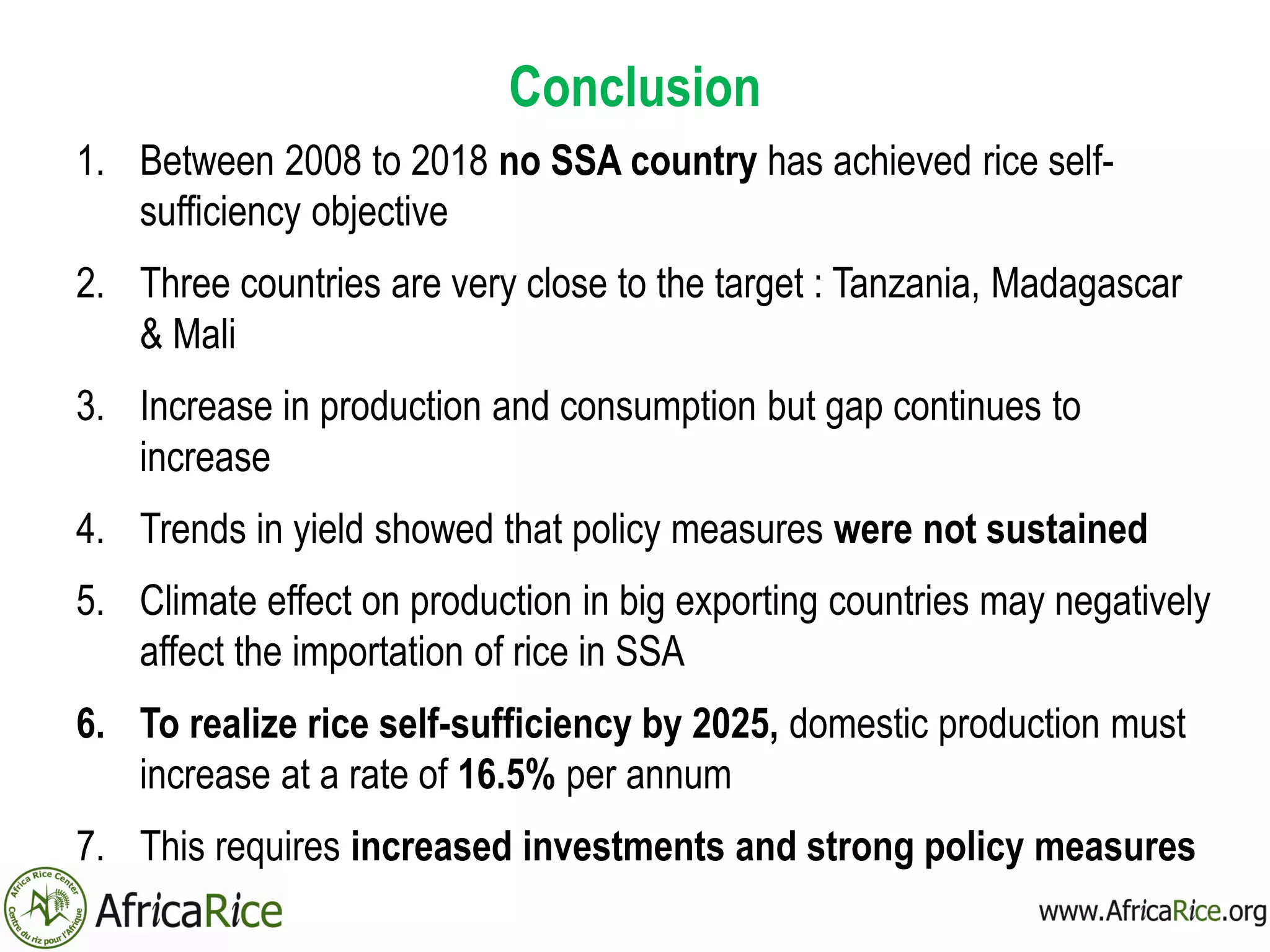 Conclusion
1. Between 2008 to 2018 no SSA country has achieved rice self-
sufficiency objective
2. Three countries are very close to the target : Tanzania, Madagascar
& Mali
3. Increase in production and consumption but gap continues to
increase
4. Trends in yield showed that policy measures were not sustained
5. Climate effect on production in big exporting countries may negatively
affect the importation of rice in SSA
6. To realize rice self-sufficiency by 2025, domestic production must
increase at a rate of 16.5% per annum
7. This requires increased investments and strong policy measures
 