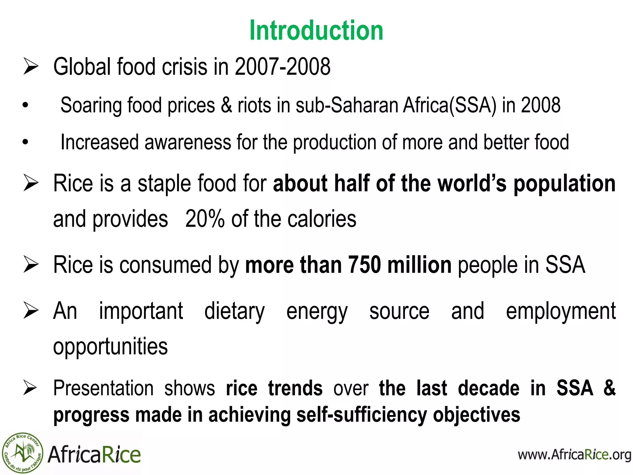 Introduction
 Global food crisis in 2007-2008
• Soaring food prices & riots in sub-Saharan Africa(SSA) in 2008
• Increased awareness for the production of more and better food
 Rice is a staple food for about half of the world’s population
and provides 20% of the calories
 Rice is consumed by more than 750 million people in SSA
 An important dietary energy source and employment
opportunities
 Presentation shows rice trends over the last decade in SSA &
progress made in achieving self-sufficiency objectives
 