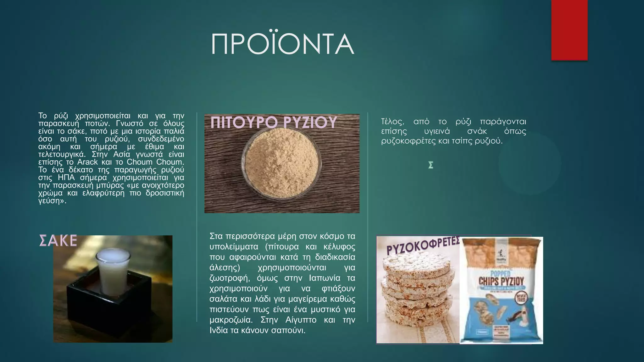 ΠΡΟΪΟΝΤΑ
Το ρύζι χρησιμοποιείται και για την
παρασκευή ποτών. Γνωστό σε όλους
είναι το σάκε, ποτό με μια ιστορία παλιά
όσο αυτή του ρυζιού, συνδεδεμένο
ακόμη και σήμερα με έθιμα και
τελετουργικά. Στην Ασία γνωστά είναι
επίσης το Arack και το Choum Choum.
Το ένα δέκατο της παραγωγής ρυζιού
στις ΗΠΑ σήμερα χρησιμοποιείται για
την παρασκευή μπύρας «με ανοιχτότερο
χρώμα και ελαφρύτερη πιο δροσιστική
γεύση».
ΠΙΤΟΥΡΟ ΡΥΖΙΟΥ
Στα περισσότερα μέρη στον κόσμο τα
υπολείμματα (πίτουρα και κέλυφος
που αφαιρούνται κατά τη διαδικασία
άλεσης) χρησιμοποιούνται για
ζωοτροφή, όμως στην Ιαπωνία τα
χρησιμοποιούν για να φτιάξουν
σαλάτα και λάδι για μαγείρεμα καθώς
πιστεύουν πως είναι ένα μυστικό για
μακροζωία. Στην Αίγυπτο και την
Ινδία τα κάνουν σαπούνι.
Τέλος, από το ρύζι παράγονται
επίσης υγιεινά σνάκ όπως
ρυζοκοφρέτες και τσίπς ρυζιού.
 