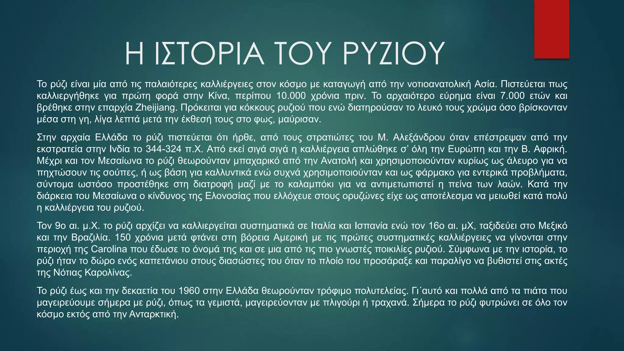 Η ΙΣΤΟΡΙΑ ΤΟΥ ΡΥΖΙΟΥ
Το ρύζι είναι μία από τις παλαιότερες καλλιέργειες στον κόσμο με καταγωγή από την νοτιοανατολική Ασία. Πιστεύεται πως
καλλιεργήθηκε για πρώτη φορά στην Κίνα, περίπου 10.000 χρόνια πριν. Το αρχαιότερο εύρημα είναι 7.000 ετών και
βρέθηκε στην επαρχία Zheijiang. Πρόκειται για κόκκους ρυζιού που ενώ διατηρούσαν το λευκό τους χρώμα όσο βρίσκονταν
μέσα στη γη, λίγα λεπτά μετά την έκθεσή τους στο φως, μαύρισαν.
Στην αρχαία Ελλάδα το ρύζι πιστεύεται ότι ήρθε, από τους στρατιώτες του Μ. Αλεξάνδρου όταν επέστρεψαν από την
εκστρατεία στην Ινδία το 344-324 π.Χ. Από εκεί σιγά σιγά η καλλιέργεια απλώθηκε σ’ όλη την Ευρώπη και την Β. Αφρική.
Μέχρι και τον Μεσαίωνα το ρύζι θεωρούνταν μπαχαρικό από την Ανατολή και χρησιμοποιούνταν κυρίως ως άλευρο για να
πηχτώσουν τις σούπες, ή ως βάση για καλλυντικά ενώ συχνά χρησιμοποιούνταν και ως φάρμακο για εντερικά προβλήματα,
σύντομα ωστόσο προστέθηκε στη διατροφή μαζί με το καλαμπόκι για να αντιμετωπιστεί η πείνα των λαών. Κατά την
διάρκεια του Μεσαίωνα ο κίνδυνος της Ελονοσίας που ελλόχευε στους ορυζώνες είχε ως αποτέλεσμα να μειωθεί κατά πολύ
η καλλιέργεια του ρυζιού.
Τον 9ο αι. μ.Χ. το ρύζι αρχίζει να καλλιεργείται συστηματικά σε Ιταλία και Ισπανία ενώ τον 16ο αι. μΧ, ταξιδεύει στο Μεξικό
και την Βραζιλία. 150 χρόνια μετά φτάνει στη βόρεια Αμερική με τις πρώτες συστηματικές καλλιέργειες να γίνονται στην
περιοχή της Carolina που έδωσε το όνομά της και σε μια από τις πιο γνωστές ποικιλίες ρυζιού. Σύμφωνα με την ιστορία, το
ρύζι ήταν το δώρο ενός καπετάνιου στους διασώστες του όταν το πλοίο του προσάραξε και παραλίγο να βυθιστεί στις ακτές
της Νότιας Καρολίνας.
Το ρύζι έως και την δεκαετία του 1960 στην Ελλάδα θεωρούνταν τρόφιμο πολυτελείας. Γι΄αυτό και πολλά από τα πιάτα που
μαγειρεύουμε σήμερα με ρύζι, όπως τα γεμιστά, μαγειρεύονταν με πλιγούρι ή τραχανά. Σήμερα το ρύζι φυτρώνει σε όλο τον
κόσμο εκτός από την Ανταρκτική.
 