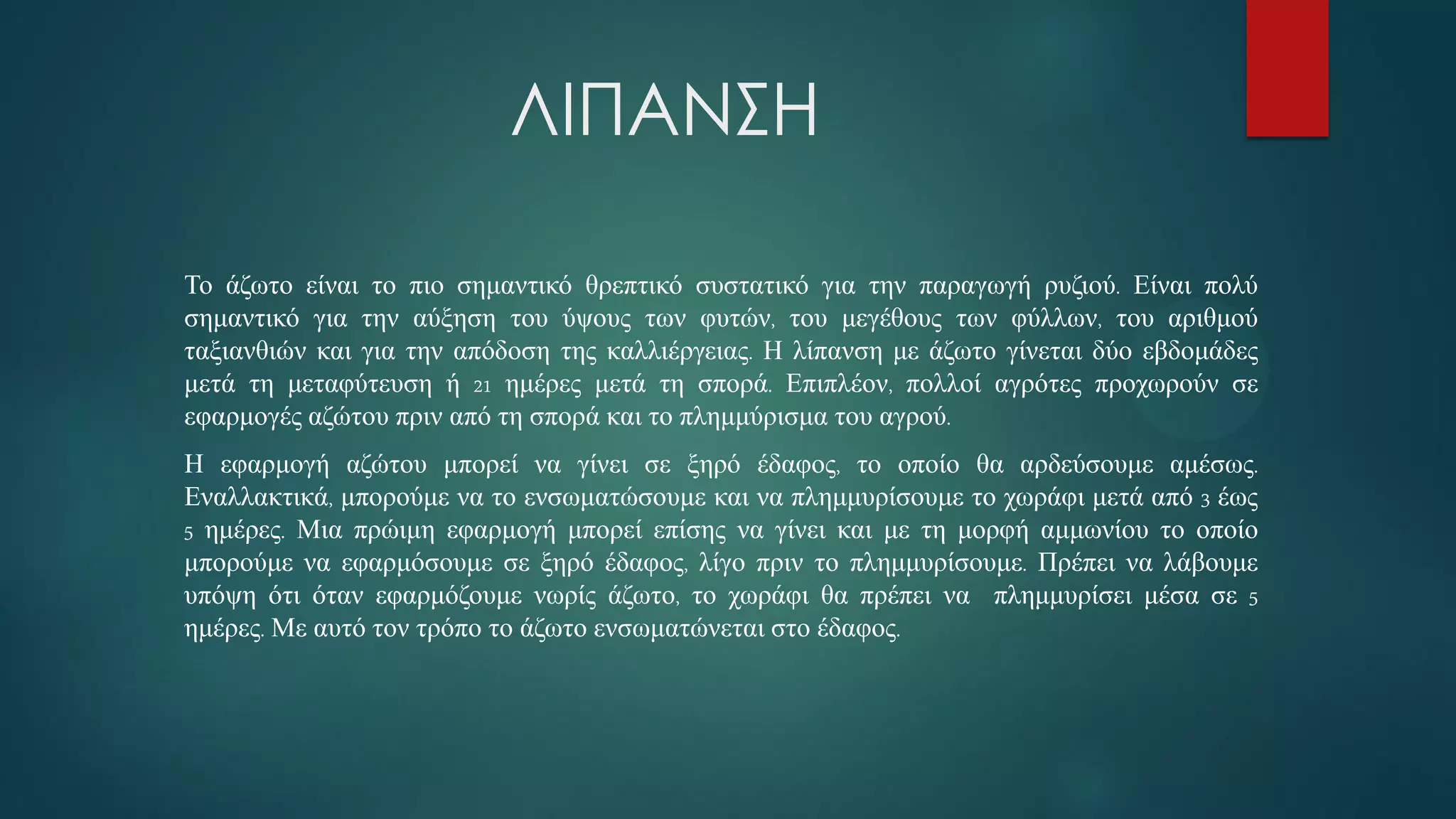 ΛΙΠΑΝΣΗ
Το άζωτο είναι το πιο σημαντικό θρεπτικό συστατικό για την παραγωγή ρυζιού. Είναι πολύ
σημαντικό για την αύξηση του ύψους των φυτών, του μεγέθους των φύλλων, του αριθμού
ταξιανθιών και για την απόδοση της καλλιέργειας. Η λίπανση με άζωτο γίνεται δύο εβδομάδες
μετά τη μεταφύτευση ή 21 ημέρες μετά τη σπορά. Επιπλέον, πολλοί αγρότες προχωρούν σε
εφαρμογές αζώτου πριν από τη σπορά και το πλημμύρισμα του αγρού.
Η εφαρμογή αζώτου μπορεί να γίνει σε ξηρό έδαφος, το οποίο θα αρδεύσουμε αμέσως.
Εναλλακτικά, μπορούμε να το ενσωματώσουμε και να πλημμυρίσουμε το χωράφι μετά από 3 έως
5 ημέρες. Μια πρώιμη εφαρμογή μπορεί επίσης να γίνει και με τη μορφή αμμωνίου το οποίο
μπορούμε να εφαρμόσουμε σε ξηρό έδαφος, λίγο πριν το πλημμυρίσουμε. Πρέπει να λάβουμε
υπόψη ότι όταν εφαρμόζουμε νωρίς άζωτο, το χωράφι θα πρέπει να πλημμυρίσει μέσα σε 5
ημέρες. Με αυτό τον τρόπο το άζωτο ενσωματώνεται στο έδαφος.
 