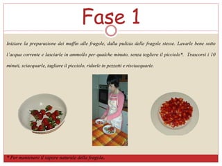 Iniziare la preparazione dei muffin alle fragole, dalla pulizia delle fragole stesse. Lavarle bene sotto
l’acqua corrente e lasciarle in ammollo per qualche minuto, senza togliere il picciolo*. Trascorsi i 10
minuti, sciacquarle, tagliare il picciolo, ridurle in pezzetti e risciacquarle.
Fase 1
* Per mantenere il sapore naturale della fragola.
 