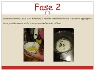 Fase 2
Accendere il forno a 200°C e nel mentre che si riscalda, sbattere le uova con lo zucchero, aggiungere il
burro, precedentemente sciolto in microonde o sul fornello, e il latte.
 