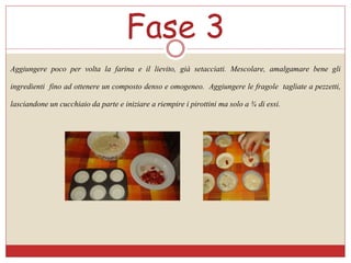 Fase 3
Aggiungere poco per volta la farina e il lievito, già setacciati. Mescolare, amalgamare bene gli
ingredienti fino ad ottenere un composto denso e omogeneo. Aggiungere le fragole tagliate a pezzetti,
lasciandone un cucchiaio da parte e iniziare a riempire i pirottini ma solo a ¾ di essi.
 