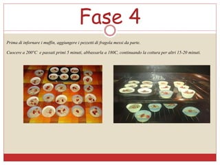 Fase 4
Prima di infornare i muffin, aggiungere i pezzetti di fragola messi da parte.
Cuocere a 200°C e passati primi 5 minuti, abbassarla a 180C, continuando la cottura per altri 15-20 minuti.
 