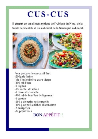 Il cuscus est un aliment typique de l'Afrique du Nord, de la
Sicile occidentale et du sud-ouest de la Sardaigne sud ouest.
CUS-CUS
Pour préparer le cuscus il faut:
-200g de farine
- de l’huile d'olive extra vierge
-400 ml d'eau
-1 oignon
-1/2 sachet de safran
-1 bâton de cannelle
-300 ml de bouillon de légumes
-1 carotte
-250 g de petits pois surgelés
-400 g de pois chiches en conserve
-2 courgettes
-de persil frais
BON APPÉTIT!!
 