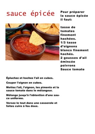 sauce épicée
Épluchez et hachez l'ail en cubes.
Couper l'oignon en cubes.
Mettez l'ail, l'oignon, les piments et la
sauce tomate dans le mélangeur.
Mélange jusqu'à l'obtention d'une sau-
ce uniforme.
Versez le tout dans une casserole et
faites cuire à feu doux.
Pour préparer
la sauce épicée
il faut:
tasse de
tomates
finement
hachées.
1/3 tasse
d'oignons
blancs finement
hachés.
2 gousses d'ail
émincée
poivrons
Sauce tomate
 