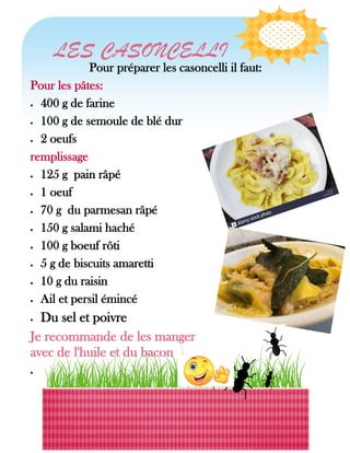 Pour préparer les casoncelli il faut:
Pour les pâtes:
 400 g de farine
 100 g de semoule de blé dur
 2 oeufs
remplissage
 125 g pain râpé
 1 oeuf
 70 g du parmesan râpé
 150 g salami haché
 100 g boeuf rôti
 5 g de biscuits amaretti
 10 g du raisin
 Ail et persil émincé
 Du sel et poivre
Je recommande de les manger
avec de l'huile et du bacon

LES CASONCELLI
 