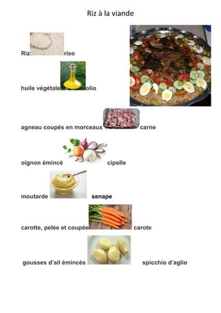 Riz à la viande
Riz riso
huile végétale olio
agneau coupés en morceaux carne
oignon émincé cipolle
moutarde senape
carotte, pelée et coupée carote
gousses d’ail émincés spicchio d’aglio
 