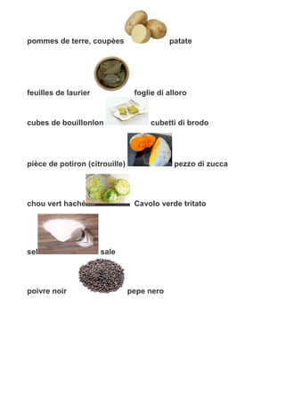 pommes de terre, coupèes patate
feuilles de laurier foglie di alloro
cubes de bouillonlon cubetti di brodo
pièce de potiron (citrouille) pezzo di zucca
chou vert haché Cavolo verde tritato
sel sale
poivre noir pepe nero
 