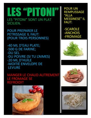 LES “PITONI”LES “PITONI” SONT UN PLAT
SICILIEN.
POUR PREPARER LE
PETRISSAGE IL FAUT:
(POUR TROIS PERSONNES)
-40 ML D’EAU PLATE;
-500 G DE FARINE;
-DU SEL
-DU POIVRE (SI TU L’AIMES)
-20 ML D’HUILE
-MOITIÈ ENVELOPE DE
LEVURE
MANGER LE CHAUD AUTREMENT
LE FROMAGE SE
REFROIDIT
POUR UN
REMPLISSAGE
“ALLA
MESSINESE” IL
FAUT:
-SCAROLE
-ANCHOIS
-FROMAGE
 