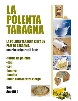LA
POLENTA
TARAGNA
LA POLENTA TARAGNA C’EST UN
PLAT DE BERGAME..
pour le préparer, il faut:
-farine de polenta
-eau
-sel
-beurre
-fontina
-huile d'olive extra vierge
Bon
Appètit !
 