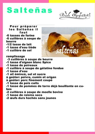 S a l t e ñ a s
Po u r p r é p a r e r
l e s S a l t e ñ a s i l
f a u t
-6 tasses de farine
-6 cuillères à soupe de
beurre
-1/2 tasse de lait
-1 tasse d'eau tiède
-1 cuillère de sel
remplissage
-3 cuillères à soupe de beurre
-1 tasse d'oignon blanc Spice
-1 tasse de poireaux
-1 cuillère à soupe de gélatine fondue
-1 tasse d'eau
-1 ail émincé, sel et sucre
à goûter: poivre, cumin et origan
à goûter: porc finement coupé
-1 tasse de pois cuits
-1 tasse de pommes de terre déjà bouillante en cu-
bes
-2 cuillères à soupe de moelle bovine
-1 tasse de raisins secs
-2 œufs durs hachés sans jaunes
 