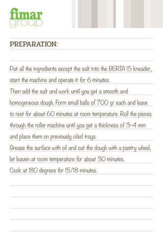 Put all the ingredients except the salt into the BERTA 15 kneader,
start the machine and operate it for 6 minutes.
Then add the salt and work until you get a smooth and
homogeneous dough. Form small balls of 700 gr each and leave
to rest for about 60 minutes at room temperature. Roll the pieces
through the roller machine until you get a thickness of 3-4 mm
and place them on previously oiled trays.
Grease the surface with oil and cut the dough with a pastry wheel,
let leaven at room temperature for about 30 minutes.
Cook at 180 degrees for 15/18 minutes.
PREPARATION:
 