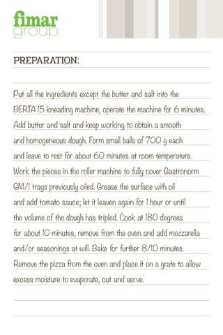 Put all the ingredients except the butter and salt into the
BERTA 15 kneading machine, operate the machine for 6 minutes.
Add butter and salt and keep working to obtain a smooth
and homogeneous dough. Form small balls of 700 g each
and leave to rest for about 60 minutes at room temperature.
Work the pieces in the roller machine to fully cover Gastronorm
GN1/1 trays previously oiled. Grease the surface with oil
and add tomato sauce; let it leaven again for 1 hour or until
the volume of the dough has tripled. Cook at 180 degrees
for about 10 minutes, remove from the oven and add mozzarella
and/or seasonings at will. Bake for further 8/10 minutes.
Remove the pizza from the oven and place it on a grate to allow
excess moisture to evaporate, cut and serve.
PREPARATION:
 