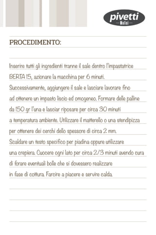 Inserire tutti gli ingredienti tranne il sale dentro l’impastatrice
BERTA 15, azionare la macchina per 6 minuti.
Successivamente, aggiungere il sale e lasciare lavorare fino
ad ottenere un impasto liscio ed omogeneo. Formare delle palline
da 150 gr l’una e lasciar riposare per circa 30 minuti
a temperatura ambiente. Utilizzare il matterello o una stendipizza
per ottenere dei cerchi dello spessore di circa 2 mm.
Scaldare un testo specifico per piadina oppure utilizzare
una crepiera. Cuocere ogni lato per circa 2/3 minuti avendo cura
di forare eventuali bolle che si dovessero realizzare
in fase di cottura. Farcire a piacere e servire calda.
PROCEDIMENTO:
 