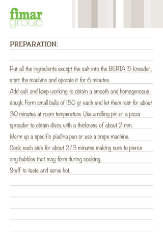 Put all the ingredients except the salt into the BERTA 15 kneader,
start the machine and operate it for 6 minutes.
Add salt and keep working to obtain a smooth and homogeneous
dough. Form small balls of 150 gr each and let them rest for about
30 minutes at room temperature. Use a rolling pin or a pizza
spreader to obtain discs with a thickness of about 2 mm.
Warm up a specific piadina pan or use a crepe machine.
Cook each side for about 2/3 minutes making sure to pierce
any bubbles that may form during cooking.
Stuff to taste and serve hot.
PREPARATION:
 