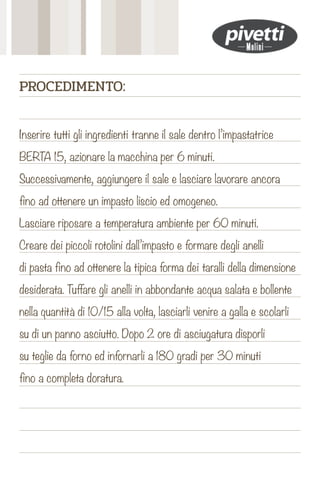 Inserire tutti gli ingredienti tranne il sale dentro l’impastatrice
BERTA 15, azionare la macchina per 6 minuti.
Successivamente, aggiungere il sale e lasciare lavorare ancora
fino ad ottenere un impasto liscio ed omogeneo.
Lasciare riposare a temperatura ambiente per 60 minuti.
Creare dei piccoli rotolini dall’impasto e formare degli anelli
di pasta fino ad ottenere la tipica forma dei taralli della dimensione
desiderata. Tuffare gli anelli in abbondante acqua salata e bollente
nella quantità di 10/15 alla volta, lasciarli venire a galla e scolarli
su di un panno asciutto. Dopo 2 ore di asciugatura disporli
su teglie da forno ed infornarli a 180 gradi per 30 minuti
fino a completa doratura.
PROCEDIMENTO:
 