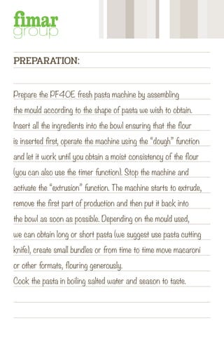 Prepare the PF40E fresh pasta machine by assembling
the mould according to the shape of pasta we wish to obtain.
Insert all the ingredients into the bowl ensuring that the flour
is inserted first, operate the machine using the “dough” function
and let it work until you obtain a moist consistency of the flour
(you can also use the timer function). Stop the machine and
activate the “extrusion” function. The machine starts to extrude,
remove the first part of production and then put it back into
the bowl as soon as possible. Depending on the mould used,
we can obtain long or short pasta (we suggest use pasta cutting
knife), create small bundles or from time to time move macaroni
or other formats, flouring generously.
Cook the pasta in boiling salted water and season to taste.
PREPARATION:
 