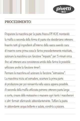 Preparare la macchina per la pasta fresca PF40E montando
la trafila a seconda della forma di pasta che desideriamo ottenere.
Inserire tutti gli ingredienti all’interno della vasca avendo cura
di inserire come prima cosa le farine precedentemente mischiate,
azionare la macchina con funzione “impasto” per 5 minuti circa
fino ad ottenere una consistenza umida della farina (è possibile
utilizzare anche la funzione timer).
Fermare la macchina ed azionare la funzione “estrusione”.
La macchina inizia ad estrudere, scartare la prima parte
di produzione per poi reinserirla nella vasca appena possibile.
A seconda della trafila utilizzata potremo ottenere pasta lunga
o corta, creare delle matassine o muovere ogni tanto i maccheroni
o altri formati sfarinando abbondantemente. Tuffare la pasta
in abbondante acqua bollente e salata, condirla a piacere.
PROCEDIMENTO:
 