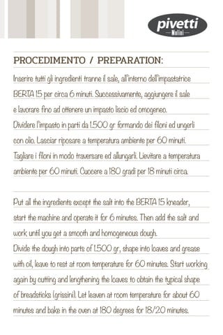 Inserire tutti gli ingredienti tranne il sale, all’interno dell’impastatrice
BERTA 15 per circa 6 minuti. Successivamente, aggiungere il sale
e lavorare fino ad ottenere un impasto liscio ed omogeneo.
Dividere l’impasto in parti da 1.500 gr formando dei filoni ed ungerli
con olio. Lasciar riposare a temperatura ambiente per 60 minuti.
T
agliare i filoni in modo traversare ed allungarli. Lievitare a temperatura
ambiente per 60 minuti. Cuocere a 180 gradi per 18 minuti circa.
Put all the ingredients except the salt into the BERTA 15 kneader,
start the machine and operate it for 6 minutes. Then add the salt and
work until you get a smooth and homogeneous dough.
Divide the dough into parts of 1.500 gr, shape into loaves and grease
with oil, leave to rest at room temperature for 60 minutes. Start working
again by cutting and lengthening the loaves to obtain the typical shape
of breadsticks (grissini). Let leaven at room temperature for about 60
minutes and bake in the oven at 180 degrees for 18/20 minutes.
PROCEDIMENTO / PREPARATION:
 