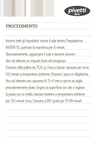 Inserire tutti gli ingredienti tranne il sale dentro l’impastatrice
BERTA 15, azionare la macchina per 6 minuti.
Successivamente, aggiungere il sale e lasciare lavorare
fino ad ottenere un impasto liscio ed omogeneo.
Formare delle palline da 700 gr l’una e lasciar riposare per circa
60 minuti a temperatura ambiente. Passare i pezzi in sfogliatrice
fino ad ottenere uno spessore di 3-4 mm e riporre su teglie
precedentemente oliate. Ungere la superficie con olio e tagliare
la pasta con la rotella, lasciare lievitare a temperatura ambiente
per 30 minuti circa. Cuocere a 180 gradi per 15/18 minuti.
PROCEDIMENTO:
 