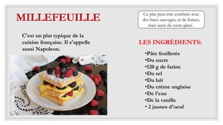 MILLEFEUILLE
LES INGRÉDIENTS:
C'est un plat typique de la
cuisine française. Il s'appelle
aussi Napoleon.
•Pâte feuilletée
•Du sucre
•120 g de farine
•Du sel
•Du lait
•Du crème anglaise
•De l'eau
•De la vanille
• 2 jaunes d'oeuf
Ce plat peut être combiné avec
des baies sauvages, et de fraises,
mais aussi du sucre glace.
 