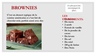 BROWNIES
C'est un dessert typique de la
cuisine américaine et c'est fait de
chocolat noir, parfois aussi avec des
noix.
• Du beurre
• Du sucre
• 2 oeufs
• Extrait de vanille
• De la poudre de
cacao
• Du levure
• Du sel
• Du miel
• 150 g de farine
• Des Noix
LES
INGRÉDIENTS:
Ce plat peut être
accompagné de
glace.
 