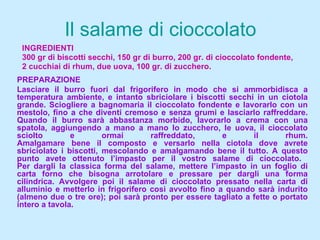 Il  salame di  cioccolato INGREDIENTI 300 gr di biscotti secchi, 150 gr di burro, 200 gr. di cioccolato fondente,  2 cucchiai di rhum, due uova, 100 gr. di zucchero. PREPARAZIONE Lasciare il burro fuori dal frigorifero in modo che si ammorbidisca a temperatura ambiente, e intanto sbriciolare i biscotti secchi in un ciotola grande. Sciogliere a bagnomaria il cioccolato fondente e lavorarlo con un mestolo, fino a che diventi cremoso e senza grumi e lasciarlo raffreddare. Quando il burro sarà abbastanza morbido, lavorarlo a crema con una spatola, aggiungendo a mano a mano lo zucchero, le uova, il cioccolato sciolto e ormai raffreddato, e il rhum. Amalgamare bene il composto e versarlo nella ciotola dove avrete sbriciolato i biscotti, mescolando e amalgamando bene il tutto. A questo punto avete ottenuto l’impasto per il vostro salame di cioccolato.  Per dargli la classica forma del salame, mettere l’impasto in un foglio di carta forno che bisogna arrotolare e pressare per dargli una forma cilindrica. Avvolgere poi il salame di cioccolato pressato nella carta di alluminio e metterlo in frigorifero così avvolto fino a quando sarà indurito (almeno due o tre ore); poi sarà pronto per essere tagliato a fette o portato intero a tavola. 
