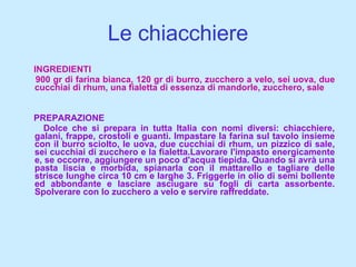 Le chiacchiere INGREDIENTI 900 gr di farina bianca, 120 gr di burro, zucchero a velo, sei uova, due cucchiai di rhum, una fialetta di essenza di mandorle, zucchero, sale PREPARAZIONE Dolce che si prepara in tutta Italia con nomi diversi: chiacchiere, galani, frappe, crostoli e guanti. Impastare la farina sul tavolo insieme con il burro sciolto, le uova, due cucchiai di rhum, un pizzico di sale, sei cucchiai di zucchero e la fialetta.Lavorare l'impasto energicamente e, se occorre, aggiungere un poco d'acqua tiepida. Quando si avrà una pasta liscia e morbida, spianarla con il mattarello e tagliare delle strisce lunghe circa 10 cm e larghe 3. Friggerle in olio di semi bollente ed abbondante e lasciare asciugare su fogli di carta assorbente. Spolverare con lo zucchero a velo e servire raffreddate. 