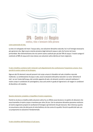 come potenziale di vita.
La vita si è sviluppata nel mare: l'acqua salsa, una soluzione idrosalina naturale, ha in sé l'energia necessaria
per generare vita. Ogni essere vivente proviene dagli elementi acqua e sale che furono nel mare
primordiale. Non dimentichiamo che noi uomini siamo costituiti per più del 70% di acqua. Il nostro sangue è
costituito al 90% di acqua ed è esso stesso una soluzione salina identica al mare originario.
Il sale cristallino contiene tutti i minerali e gli oligoelementi che costituiscono l'organismo umano. Ecco
perché la nostra salute ne ha bisogno.
Ognuno dei 92 elementi naturali presenti nel corpo umano è rilevabile nel sale cristallino naturale
inalterato. La combinazione di acqua e sale, ossia la soluzione idrosalina naturale è un vero 'alimento di
vita': se con l'aiuto dell'acqua, del corretto apporto di sale e di alimenti corretti e naturali mettiamo il
nostro corpo in condizione di autoregolarsi, esso sarà anche in grado di rigenerarsi e di reagire in condizioni
di disordine o di malattia.
Questo elemento completa e riequilibra il nostro organismo.
Poiché la struttura cristallina della soluzione salina ha un effetto assai duraturo, lo spettro di vibrazioni che
essa trasmette al nostro corpo si mantiene per oltre 24 ore. Con la soluzione idrosalina possiamo restituire
al nostro organismo proprio le oscillazioni (l'energia) e gli elementi che gli mancano. Non interessa quanta
ne assumiamo visto che dal punto di vista biofisico ciò che conta è la qualità. Perciò la qualità del sale con
cui prepariamo la soluzione è fondamentale.
Il sale cristallino dell'Himalaya è il più puro.
 