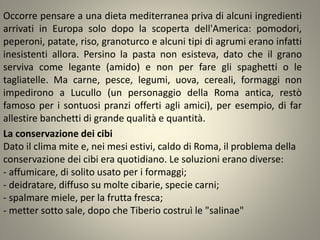 Occorre pensare a una dieta mediterranea priva di alcuni ingredienti
arrivati in Europa solo dopo la scoperta dell'America: pomodori,
peperoni, patate, riso, granoturco e alcuni tipi di agrumi erano infatti
inesistenti allora. Persino la pasta non esisteva, dato che il grano
serviva come legante (amido) e non per fare gli spaghetti o le
tagliatelle. Ma carne, pesce, legumi, uova, cereali, formaggi non
impedirono a Lucullo (un personaggio della Roma antica, restò
famoso per i sontuosi pranzi offerti agli amici), per esempio, di far
allestire banchetti di grande qualità e quantità.
La conservazione dei cibi
Dato il clima mite e, nei mesi estivi, caldo di Roma, il problema della
conservazione dei cibi era quotidiano. Le soluzioni erano diverse:
- affumicare, di solito usato per i formaggi;
- deidratare, diffuso su molte cibarie, specie carni;
- spalmare miele, per la frutta fresca;
- metter sotto sale, dopo che Tiberio costruì le "salinae"
 