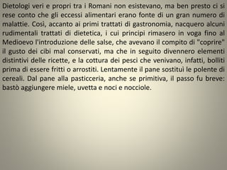 Dietologi veri e propri tra i Romani non esistevano, ma ben presto ci si
rese conto che gli eccessi alimentari erano fonte di un gran numero di
malattie. Così, accanto ai primi trattati di gastronomia, nacquero alcuni
rudimentali trattati di dietetica, i cui principi rimasero in voga fino al
Medioevo l'introduzione delle salse, che avevano il compito di "coprire"
il gusto dei cibi mal conservati, ma che in seguito divennero elementi
distintivi delle ricette, e la cottura dei pesci che venivano, infatti, bolliti
prima di essere fritti o arrostiti. Lentamente il pane sostituì le polente di
cereali. Dal pane alla pasticceria, anche se primitiva, il passo fu breve:
bastò aggiungere miele, uvetta e noci e nocciole.
 