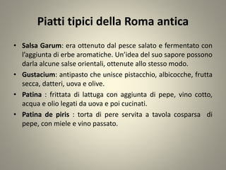 Piatti tipici della Roma antica
• Salsa Garum: era ottenuto dal pesce salato e fermentato con
l’aggiunta di erbe aromatiche. Un’idea del suo sapore possono
darla alcune salse orientali, ottenute allo stesso modo.
• Gustacium: antipasto che unisce pistacchio, albicocche, frutta
secca, datteri, uova e olive.
• Patina : frittata di lattuga con aggiunta di pepe, vino cotto,
acqua e olio legati da uova e poi cucinati.
• Patina de piris : torta di pere servita a tavola cosparsa di
pepe, con miele e vino passato.
 