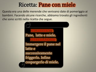 Ricetta: Pane con miele
Questa era una delle merende che venivano date di pomeriggio ai
bambini. Facendo alcune ricerche, abbiamo trovato gli ingredienti
che sono scritti nella ricetta che segue.
INGREDIENTI:
Pane, latte e miele.
PREPARAZIONE:
Immergere il pane nel
latte e
successivamente
friggerlo. Infine
cospargerlo di miele.
 