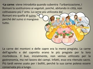 •La carne: viene introdotta quando subentra l'urbanizzazione, i
Romani la sostituirono ai vegetali, poiché, abitando in città, non
coltivavano più l‘ orto. La carne più utilizzata dai
Romani era quella di suino,
perché del suino si mangiava
tutto.
La carne dei montoni e delle capre era la meno pregiata. La carne
dell'agnello e del capretto erano le più pregiate per la loro
morbidezza. Il bue, inizialmente, non veniva utilizzato per la
gastronomia, ma nel lavoro dei campi. Infatti, esso era ritenuto sacro.
Più tardi venne usato per i bolliti, perché la sua carne poteva essere
conservata più a lungo.
 