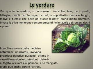 Le verdure
Per quanto le verdure, si consumano: lenticchie, fave, ceci, piselli,
lattughe, cavoli, carote, rape, cetrioli, e soprattutto menta e funghi,
malve e bietole che oltre ad essere lessativi erano molto ricercate.
Invece le olive non erano sempre presenti nelle tavole dei romani ricchi
e poveri.
I cavoli erano una delle medicine
naturali più utilizzatosi, avevano
proprietà digestive, purganti, ottimo in
caso di lussazioni e contusioni, disturbi
al fegato, al cuore e ai polmoni e se mangiato
crudo può anche curare l’artrosi.
 