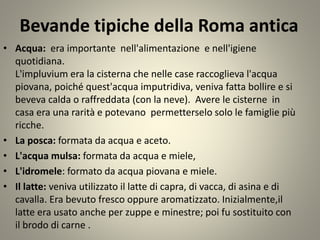 Bevande tipiche della Roma antica
• Acqua: era importante nell'alimentazione e nell'igiene
quotidiana.
L'impluvium era la cisterna che nelle case raccoglieva l'acqua
piovana, poiché quest'acqua imputridiva, veniva fatta bollire e si
beveva calda o raffreddata (con la neve). Avere le cisterne in
casa era una rarità e potevano permetterselo solo le famiglie più
ricche.
• La posca: formata da acqua e aceto.
• L'acqua mulsa: formata da acqua e miele,
• L'idromele: formato da acqua piovana e miele.
• Il latte: veniva utilizzato il latte di capra, di vacca, di asina e di
cavalla. Era bevuto fresco oppure aromatizzato. Inizialmente,il
latte era usato anche per zuppe e minestre; poi fu sostituito con
il brodo di carne .
 