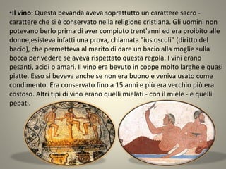 •Il vino: Questa bevanda aveva soprattutto un carattere sacro -
carattere che si è conservato nella religione cristiana. Gli uomini non
potevano berlo prima di aver compiuto trent'anni ed era proibito alle
donne;esisteva infatti una prova, chiamata "ius osculi" (diritto del
bacio), che permetteva al marito di dare un bacio alla moglie sulla
bocca per vedere se aveva rispettato questa regola. I vini erano
pesanti, acidi o amari. Il vino era bevuto in coppe molto larghe e quasi
piatte. Esso si beveva anche se non era buono e veniva usato come
condimento. Era conservato fino a 15 anni e più era vecchio più era
costoso. Altri tipi di vino erano quelli mielati - con il miele - e quelli
pepati.
 