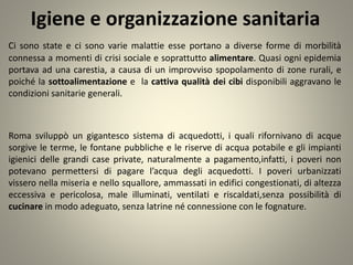 Igiene e organizzazione sanitaria
Ci sono state e ci sono varie malattie esse portano a diverse forme di morbilità
connessa a momenti di crisi sociale e soprattutto alimentare. Quasi ogni epidemia
portava ad una carestia, a causa di un improvviso spopolamento di zone rurali, e
poiché la sottoalimentazione e la cattiva qualità dei cibi disponibili aggravano le
condizioni sanitarie generali.
Roma sviluppò un gigantesco sistema di acquedotti, i quali rifornivano di acque
sorgive le terme, le fontane pubbliche e le riserve di acqua potabile e gli impianti
igienici delle grandi case private, naturalmente a pagamento,infatti, i poveri non
potevano permettersi di pagare l’acqua degli acquedotti. I poveri urbanizzati
vissero nella miseria e nello squallore, ammassati in edifici congestionati, di altezza
eccessiva e pericolosa, male illuminati, ventilati e riscaldati,senza possibilità di
cucinare in modo adeguato, senza latrine né connessione con le fognature.
 