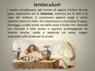 I medici consigliavano agli anziani di seguire l’ordine dei tre
pasti, importante era la colazione, avveniva tra le otto e le
nove del mattino, si consumava appena svegli e senza
neanche lavarsi le mani. Era sostanziosa e consisteva in pane,
formaggio, a volte anche con della carne e frutta. Per i fanciulli
era riservato il latte (ovino o caprino) accompagnato da
brioche fresche, salate o addolcite col miele, magari
acquistate sulla strada per la scuola.
Ientaculum
 