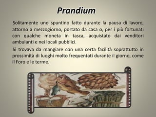 Prandium
Solitamente uno spuntino fatto durante la pausa di lavoro,
attorno a mezzogiorno, portato da casa o, per i più fortunati
con qualche moneta in tasca, acquistato dai venditori
ambulanti e nei locali pubblici.
Si trovava da mangiare con una certa facilità soprattutto in
prossimità di luoghi molto frequentati durante il giorno, come
il Foro e le terme.
 